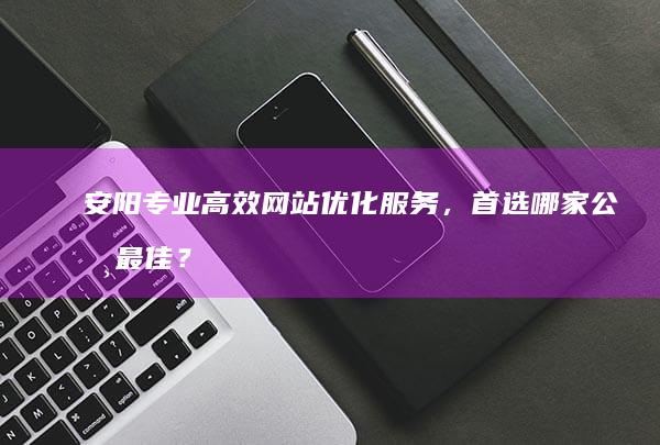 安阳专业高效网站优化服务，首选哪家公司最佳？